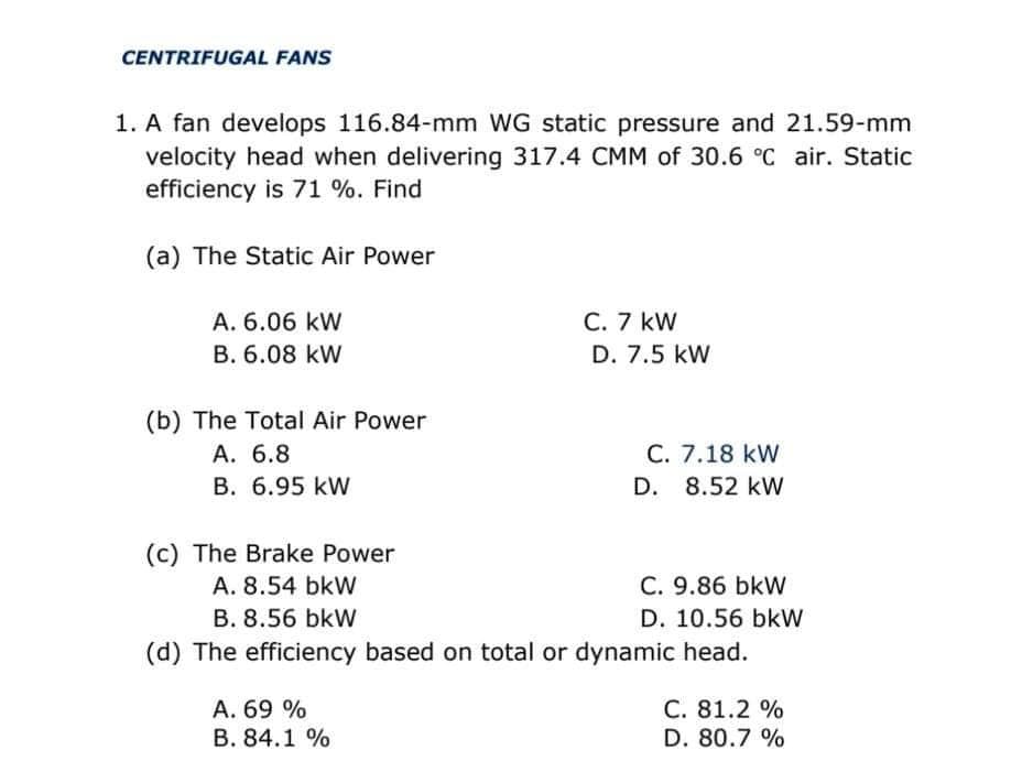 CENTRIFUGAL FANS
1. A fan develops 116.84-mm WG static pressure and 21.59-mm
velocity head when delivering 317.4 CMM of 30.6 °C air. Static
efficiency is 71 %. Find
(a) The Static Air Power
A. 6.06 kW
C. 7 kW
B. 6.08 kW
D. 7.5 kW
(b) The Total Air Power
A. 6.8
B. 6.95 kW
C. 7.18 kW
D. 8.52 kW
(c) The Brake Power
A. 8.54 bkW
C. 9.86 bkW
B. 8.56 bkW
D. 10.56 bkW
(d) The efficiency based on total or dynamic head.
A. 69 %
B. 84.1 %
C. 81.2 %
D. 80.7 %
