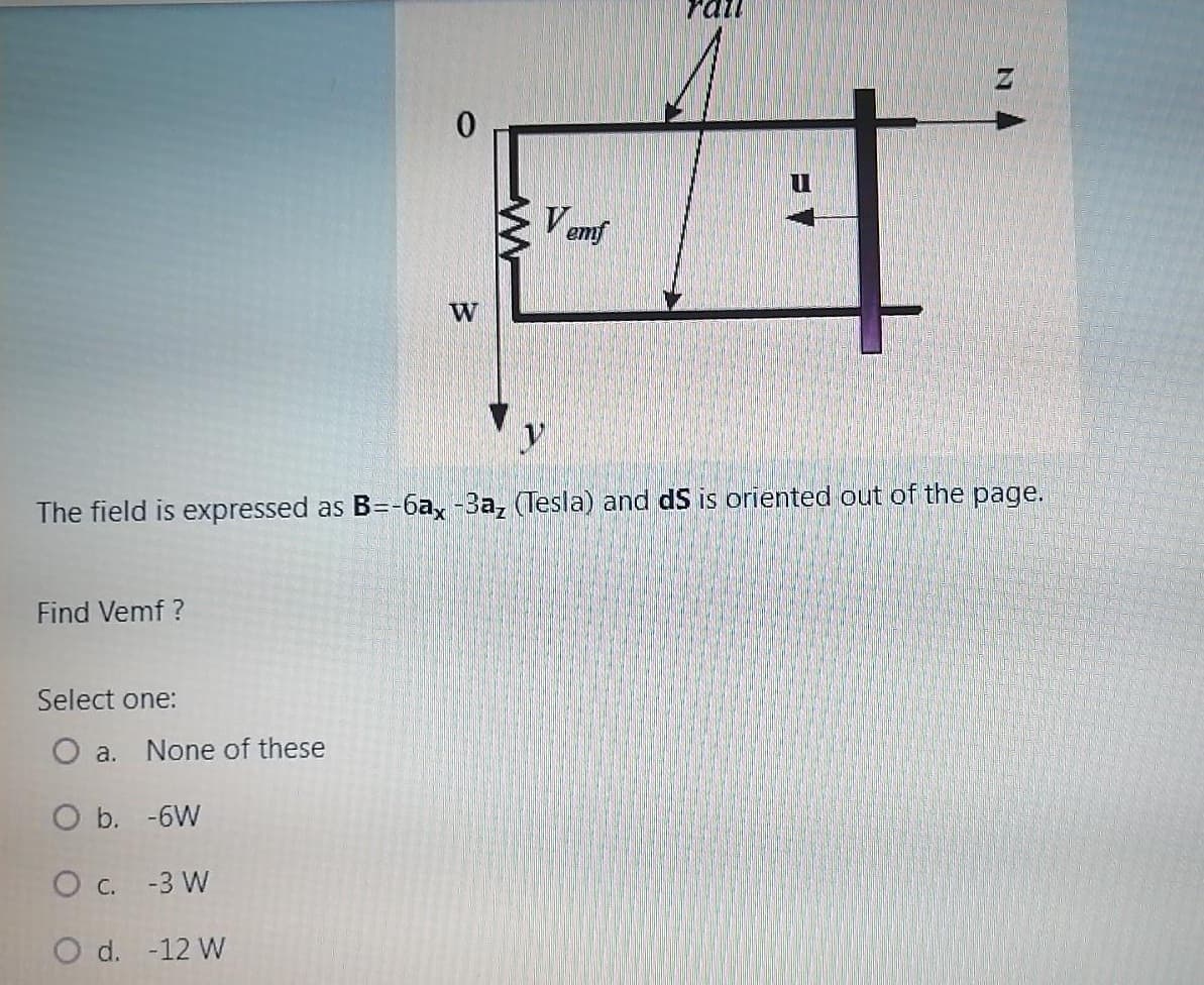 rail
V emf
W
The field is expressed as B=-6ax -3a, (Tesla) and dS is oriented out of the page.
Find Vemf ?
Select one:
O a.
None of these
O b. -6W
O c. -3 W
O d. -12 W
