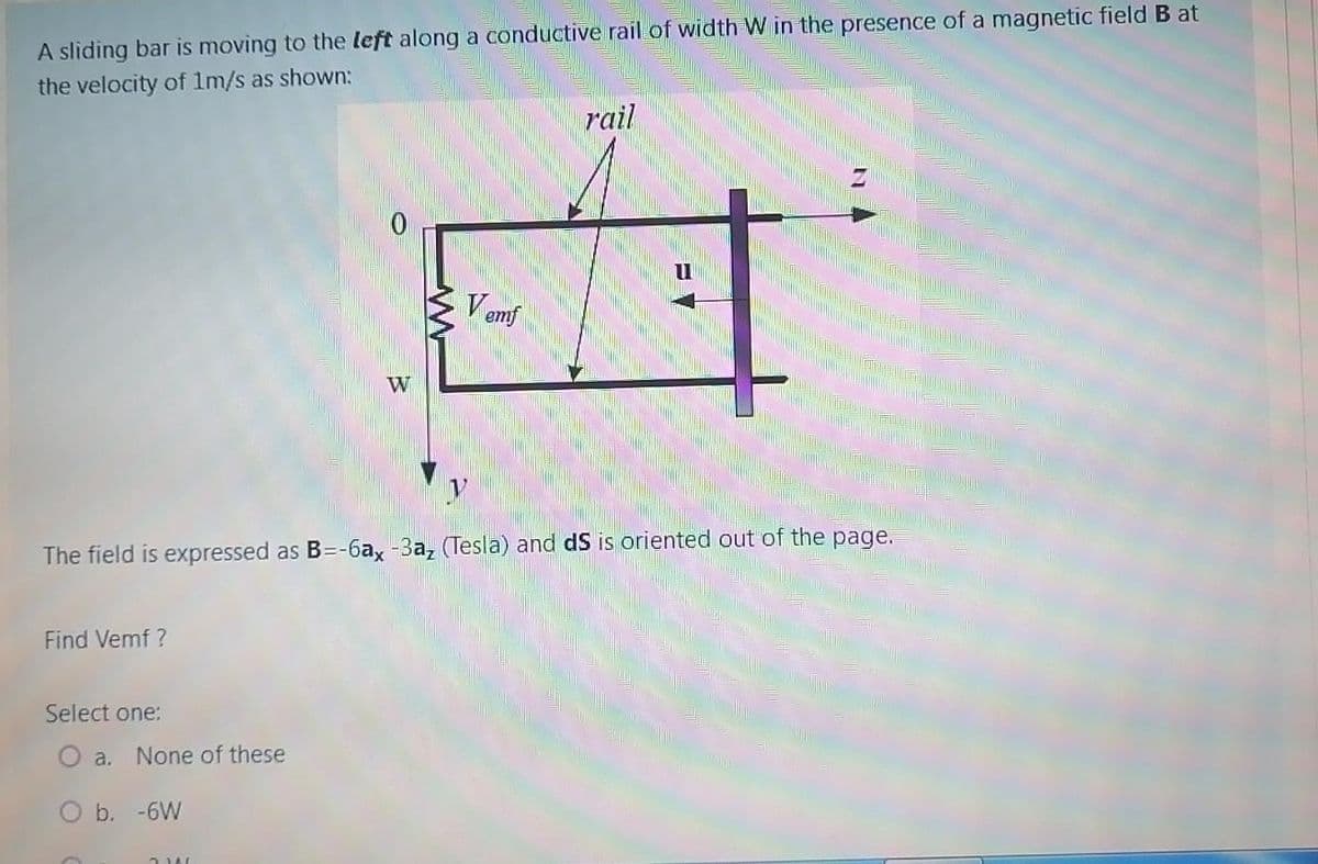 A sliding bar is moving to the left along a conductive rail of width W in the presence of a magnetic field B at
the velocity of 1m/s as shown:
rail
Vemf
W
The field is expressed as B=-6a, -3a, (Tesla) and dS is oriented out of the page.
Find Vemf ?
Select one:
a. None of these
O b. -6W
)ו
