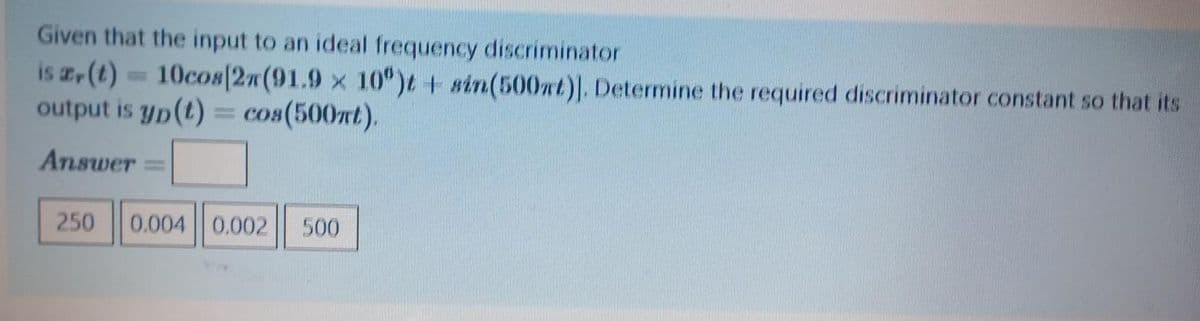 Given that the input to an ideal frequency discriminator
is z(t) 10cos[2n(91.9 x 10°)t + sin(500mt). Determine the required discriminator constant so that its
output is yp(t) = cos(500t).
%3D
Answer
250
0.004 0.002
500
