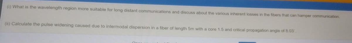 (i) What is the wavelength region more suitable for long distant communications and discuss about the various inherent losses in the fibers that can hamper communication.
(ii) Calculate the pulse widening caused due to intermodal dispersion in a fiber of length 5m with a core 1.5 and critical propagation angle of 8.03
