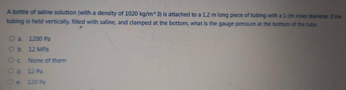 A bottle of saline solution (with a density of 1020 kg/m^3) is attached to a 1.2 m long piece of tubing with a 1 cm inner diameter. the
tubing is held vertically, filled with saline, and clamped at the bottom, what is the gauge pressure at the bottom of the tube:
O a 1200 Pa
Ob. 12 MPa
Oc None of them
Od. 12 Pa
Oe 120 Pa
