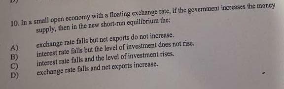 10. In a small open economy with a floating exchange rate, if the government increases the money
supply, then in the new short-run equilibrium the:
A)
B)
C)
D)
exchange rate falls but net exports do not increase.
interest rate falls but the level of investment does not rise.
interest rate falls and the level of investment rises.
exchange rate falls and net exports increase.