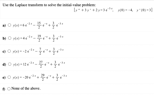 Use the Laplace transform to solve the initial-value problem:
-3 x
[y" +3 y' +2 y=3 e
y(0) = -4, y' (0) = 3]
15
3
-3 x
a) O y(x) = 6 e 2 x
-x
e
2
-
e
19
e
3
-3 x
b) O y(x) =4 e 2
+
e
-2 x
3
-3 x
c) O y(x) = -2 e
-x
e
e
2
d) O y(x) = 12 e 2 *
27
3
-x
+
e
-3 x
e
29
e
3
-3 x
e) O y(x) = -20 e2* +
e
f) O None of the above.
+
