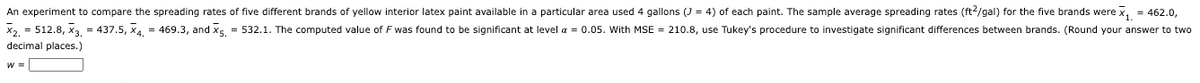 An experiment to compare the spreading rates of five different brands of yellow interior latex paint available in a particular area used 4 gallons (J = 4) of each paint. The sample average spreading rates (ft²/gal) for the five brands were x₁ = 462.0,
x₂ = 512.8, X3. = 437.5, x4. = 469.3, and X5. = 532.1. The computed value of F was found to be significant at level a = 0.05. With MSE = 210.8, use Tukey's procedure to investigate significant differences between brands. (Round your answer to two
decimal places.)
W =