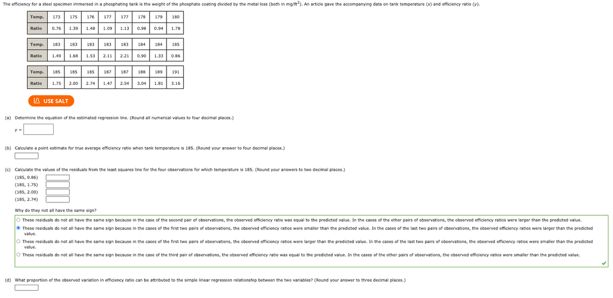 The efficiency for a steel specimen immersed in a phosphating tank is the weight of the phosphate coating divided by the metal loss (both in mg/ft2). An article gave the accompanying data on tank temperature (x) and efficiency ratio (y).
Temp. 173
y =
Ratio
175
Ratio
176
Temp. 185 185 185
177
USE SALT
177
0.76 1.39 1.48 1.09 1.13 0.98 0.94 1.78
Temp. 183 183 183
Ratio 1.49 1.68 1.53 2.11 2.21 0.90 1.33 0.86
178
183 183
179 180
184 184 185
187 187 188 189 191
1.75 2.00 2.74 1.47 2.54 3.04 1.81 3.16
(a) Determine the equation of the estimated regression line. (Round all numerical values to four decimal places.)
(b) Calculate a point estimate for true average efficiency ratio when tank temperature is 185. (Round your answer to four decimal places.)
(c) Calculate the values of the residuals from the least squares line for the four observations for which temperature is 185. (Round your answers to two decimal places.)
(185, 0.86)
(185, 1.75)
(185, 2.00)
(185, 2.74)
Why do they not all have the same sign?
O These residuals do not all have the same sign because in the case of the second pair of observations, the observed efficiency ratio was equal to the predicted value. In the cases of the other pairs of observations, the observed efficiency ratios were larger than the predicted value.
Ⓒ These residuals do not all have the same sign because in the cases of the first two pairs of observations, the observed efficiency ratios were smaller than the predicted value. In the cases of the last two pairs of observations, the observed efficiency ratios were larger than the predicted
value.
O These residuals do not all have the same sign because in the cases of the first two pairs of observations, the observed efficiency ratios were larger than the predicted value. In the cases of the last two pairs of observations, the observed efficiency ratios were smaller than the predicted
value.
These residuals do not all have the same sign because in the case of the third pair of observations, the observed efficiency ratio was equal to the predicted value. In the cases of the other pairs of observations, the observed efficiency ratios were smaller than the predicted value.
(d) What proportion of the observed variation in efficiency ratio can be attributed to the simple linear regression relationship between the two variables? (Round your answer to three decimal places.)