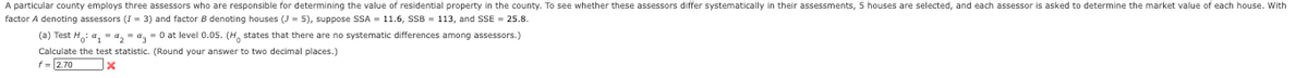 **Transcription for Educational Website:**

A particular county employs three assessors who are responsible for determining the value of residential property in the county. To factor \( A \) denoting assessors (\( I = 3 \)) and factor \( B \) denoting houses (\( J = 5 \)), suppose SSA = 11.6, SSB = 113, and SSE = 25.8.

(a) Test \( H_0: \mu_1 = \mu_2 = \mu_3 \) at level 0.05. (\( H_0 \) states that there are no systematic differences among assessors.)

Calculate the test statistic. (Round your answer to two decimal places.)

\( f = 2.70 \) ❌

**Explanation:**

The problem involves testing whether there are systematic differences among three assessors' evaluations by using the Analysis of Variance (ANOVA) method. The key components of the problem are the sums of squares: SSA (Sum of Squares for Assessor), SSB (Sum of Squares for Houses), and SSE (Sum of Squares for Error). These values are used to calculate a test statistic (\( f \)) to evaluate the null hypothesis.

The computed \( f \)-value is 2.70, but it appears that this value is incorrect as indicated by the ❌. The objective is to compare this value with a critical value from an \( f \)-distribution table to determine if the null hypothesis should be rejected.