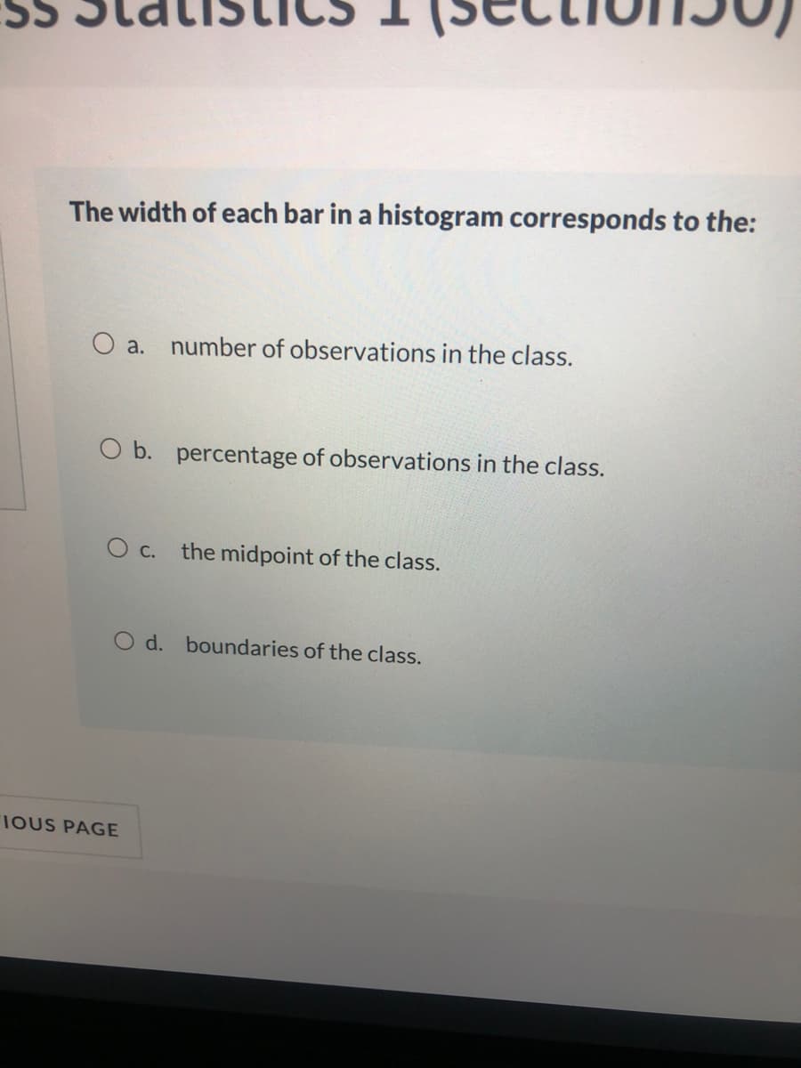 The width of each bar in a histogram corresponds to the:
O a.
number of observations in the class.
O b. percentage of observations in the class.
c.
the midpoint of the class.
O d. boundaries of the class.
IOUS PAGE
