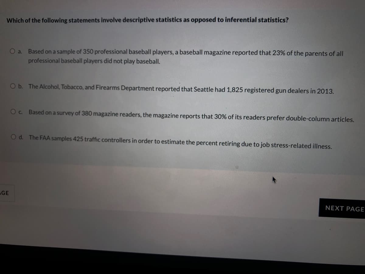 Which of the following statements involve descriptive statistics as opposed to inferential statistics?
Based on a sample of 350 professional baseball players, a baseball magazine reported that 23% of the parents of all
O a.
professional baseball players did not play baseball.
O b. The Alcohol, Tobacco, and Firearms Department reported that Seattle had 1,825 registered gun dealers in 2013.
Oc. Based on a survey of 380 magazine readers, the magazine reports that 30% of its readers prefer double-column articles.
Od. The FAA samples 425 traffic controllers in order to estimate the percent retiring due to job stress-related illness.
GE
NEXT PAGE
