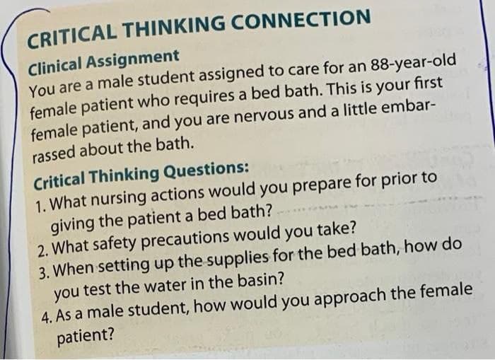 CRITICAL THINKING CONNECTION
Clinical Assignment
You are a male student assigned to care for an 88-year-old
female patient who requires a bed bath. This is your first
female patient, and you are nervous and a little embar-
rassed about the bath.
Critical Thinking Questions:
1. What nursing actions would you prepare for prior to
giving the patient a bed bath?
2. What safety precautions would you
take?
3. When setting up the supplies for the bed bath, how do
you test the water in the basin?
4. As a male student, how would you approach the female
patient?