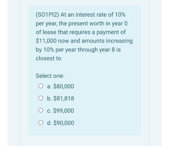 (SO1PI2) At an interest rate of 10%
per year, the present worth in year 0
of lease that requires a payment of
$11,000 now and amounts increasing
by 10% per year through year 8 is
closest to
Select one:
O a. $80,000
O b. $81,818
O c. $99,000
O d. $90,000
