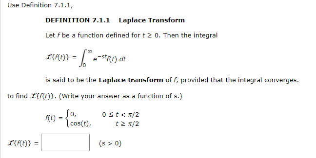 LIRC)} =
Use Definition 7.1.1,
DEFINITION 7.1.1 Laplace Transform
Let f be a function defined for t 2 0. Then the integral
e-stf(t) dt
is said to be the Laplace transform of f, provided that the integral converges.
to find L{f(t)}. (Write your answer as a function of s.)
So,
f(t)
0st< n/2
cos(t),
t> π/2
L{f(t)} =
(s > 0)
