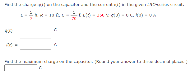 Find the charge q(t) on the capacitor and the current i(t) in the given LRC-series circuit.
1
L =2h, R = 10 N, C =
70
5
f, E(t) = 350 V, q(0) = 0 C, i(0) = 0 A
7
q(t)
i(t)
A
Find the maximum charge on the capacitor. (Round your answer to three decimal places.)
|c
