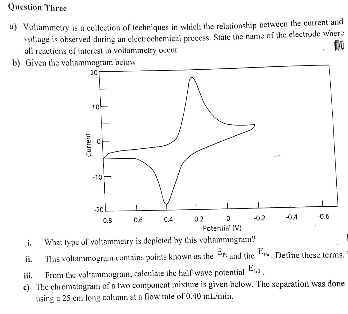 Question Three
a) Voltammetry is a collection of techniques in which the relationship between the current and
voltage is observed during an electrochemical process. State the name of the electrode where
all reactions of interest in voltammetry occur
b) Given the voltammogram below
20
0.8
0.6
0.4
0.2
-0.6
0
-0.4
-0.2
Potential (V)
i.
What type of voltammetry is depicted by this voltammogram?
ii.
This voltammogram contains points known as the Ere and the Epa. Define these terms.
E₁/2.
iii.
From the voltammogram, calculate the half wave potential
c) The chromatogram of a two component mixture is given below. The separation was done
using a 25 cm long column at a flow rate of 0.40 mL/min.
10
O
Current
-10
-20