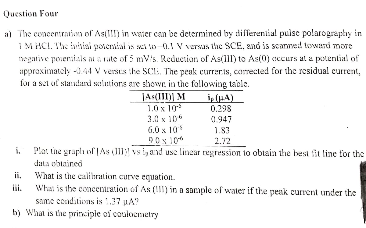 Question Four
a) The concentration of As(III) in water can be determined by differential pulse polarography in
1 M HCI. The initial potential is set to -0.1 V versus the SCE, and is scanned toward more
negative potentials at a rate of 5 mV/s. Reduction of As(III) to As(0) occurs at a potential of
approximately -0.44 V versus the SCE. The peak currents, corrected for the residual current,
for a set of standard solutions are shown in the following table.
[As(III)] M
1.0 x 10-6
ip (μA)
0.298
3.0 x 10-6
0.947
6.0 x 10-6
1.83
9.0 x 10-6
2.72
i.
Plot the graph of [As (III)] vs ip and use linear regression to obtain the best fit line for the
data obtained
ii.
What is the calibration curve equation.
iii.
What is the concentration of As (III) in a sample of water if the peak current under the
same conditions is 1.37 µA?
b) What is the principle of couloemetry