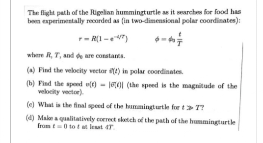 The flight path of the Rigelian hummingturtle as it searches for food has
been experimentally recorded as (in two-dimensional polar coordinates):
T= R(1-e-¹/T)
6=407
where R, T, and do are constants.
(a) Find the velocity vector (t) in polar coordinates.
(b) Find the speed u(t)= (t)| (the speed is the magnitude of the
velocity vector).
(c) What is the final speed of the hummingturtle for t»T?
(d) Make a qualitatively correct sketch of the path of the hummingturtle
from t=0 to t at least 47.