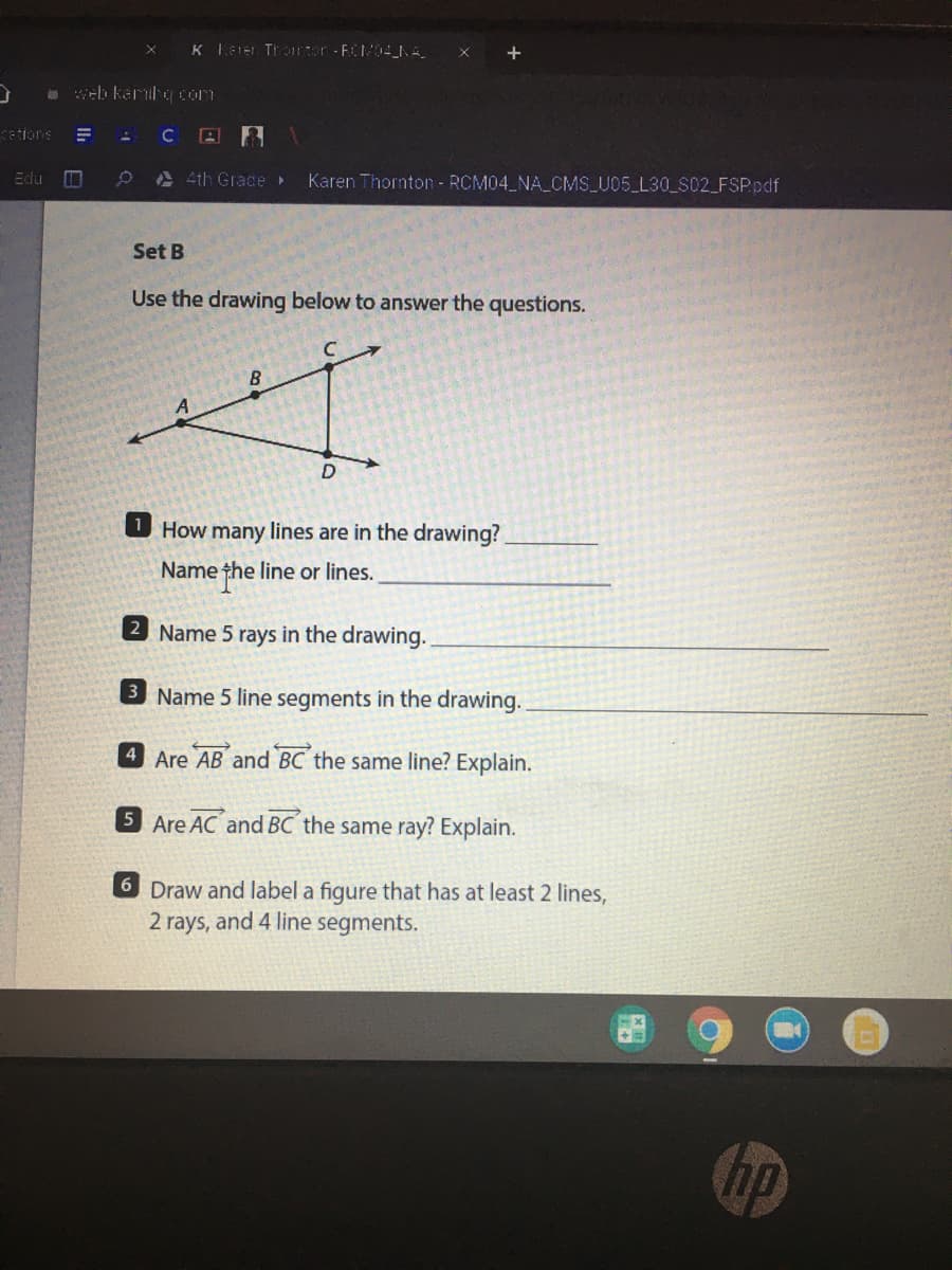 K Ler Trarter -FCM04_NA
* web karig com
cetions
4th Grace
Karen Thornton - RCM04 NA CMS U05 L30 S02 FSP.pdf
Edu
Set B
Use the drawing below to answer the questions.
B
D
How
many lines are in the drawing?
Name the line or lines.
2 Name 5 rays in the drawing.
3 Name 5 line segments in the drawing.
4 Are AB and BC the same line? Explain.
5 Are AC and BC the same ray? Explain.
6 Draw and label a figure that has at least 2 lines,
2 rays, and 4 line
