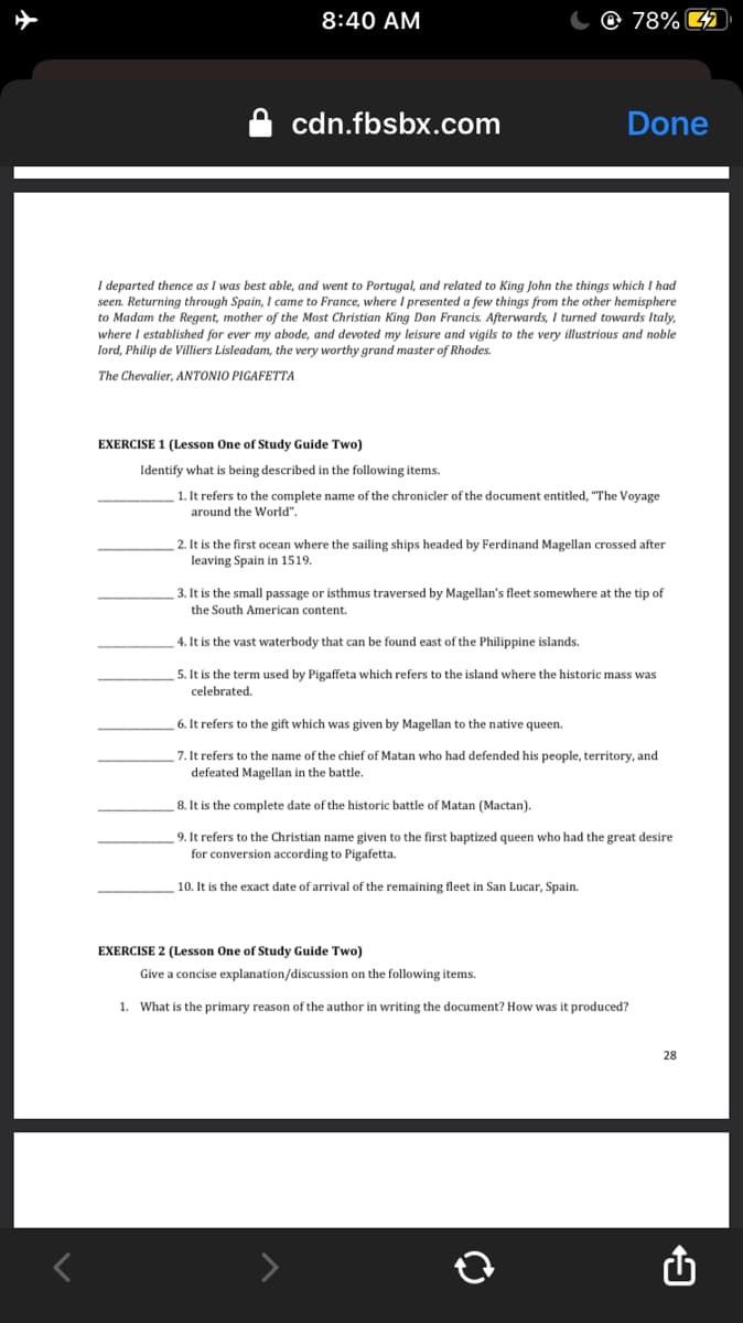 8:40 AM
O 78% 4
cdn.fbsbx.com
Done
I departed thence as I was best able, and went to Portugal, and related to King John the things which I had
seen. Returning through Spain, I came to France, where I presented a few things from the other hemisphere
to Madam the Regent, mother of the Most Christian King Don Francis. Afterwards, I turned towards Italy,
where I established for ever my abode, and devoted my leisure and vigils to the very illustrious and noble
lord, Philip de Villiers Lisleadam, the very worthy grand master of Rhodes.
The Chevalier, ANTONIO PIGAFETTA
EXERCISE 1 (Lesson One of Study Guide Two)
Identify what is being described in the following items.
1. It refers to the complete name of the chronicler of the document entitled, "The Voyage
around the World".
2. It is the first ocean where the sailing ships headed by Ferdinand Magellan crossed after
leaving Spain in 1519.
3. It is the small passage or isthmus traversed by Magellan's fleet somewhere at the tip of
the South American content.
4. It is the vast waterbody that can be found east of the Philippine islands.
5. It is the term used by Pigaffeta which refers to the island where the historic mass was
celebrated.
6. It refers to the gift which was given by Magellan to the native queen.
7. It refers to the name of the chief of Matan who had defended his people, territory, and
defeated Magellan in the battle.
8. It is the complete date of the historic battle of Matan (Mactan).
9. It refers to the Christian name given to the first baptized queen who had the great desire
for conversion according to Pigafetta.
10. It is the exact date of arrival of the remaining fleet in San Lucar, Spain.
EXERCISE 2 (Lesson One of Study Guide Two)
Give a concise explanation/discussion on the following items.
1. What is the primary reason of the author in writing the document? How was it produced?
28
