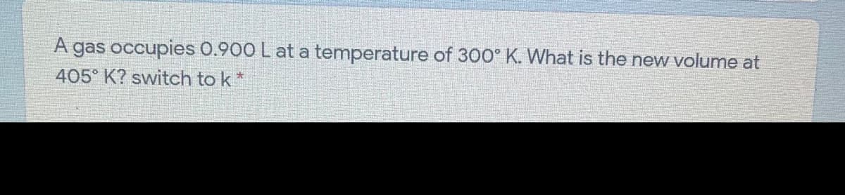 A gas occupies 0.900 L at a temperature of 300° K. What is the new volume at
405° K? switch to k*
