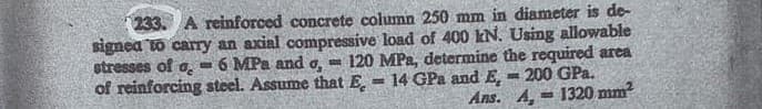 233. A reinforced concrete column 250 mm in diameter is de-
signea to carry an axial compressive load of 400 kN. Using allowable
6 MPa and o, - 120 MPa, determine the required area
200 GPa.
Ans. A, = 1320 mm?
stresses of o.
of reinforcing steel. Assume that E.
14 GPa and E,
