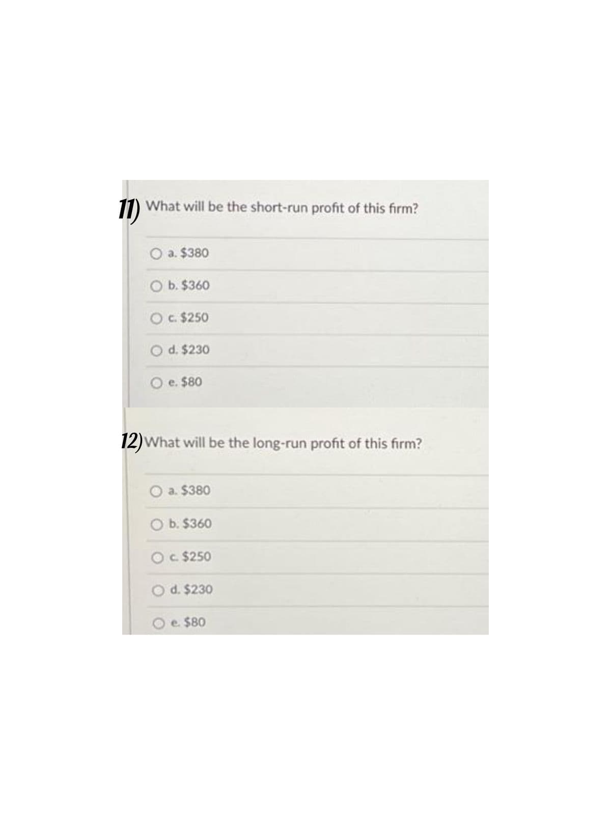 11)
What will be the short-run profit of this firm?
a. $380
O b. $360
c. $250
d. $230
O e. $80
12) What will be the long-run profit of this firm?
a. $380
b. $360
c. $250
d. $230
e. $80