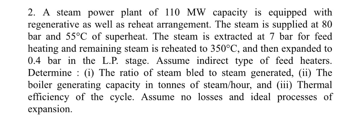 2. A steam power plant of 110 MW capacity is equipped with
regenerative as well as reheat arrangement. The steam is supplied at 80
bar and 55°C of superheat. The steam is extracted at 7 bar for feed
heating and remaining steam is reheated to 350°C, and then expanded to
0.4 bar in the L.P. stage. Assume indirect type of feed heaters.
Determine : (i) The ratio of steam bled to steam generated, (ii) The
boiler generating capacity in tonnes of steam/hour, and (iii) Thermal
efficiency of the cycle. Assume no losses and ideal processes of
expansion.
