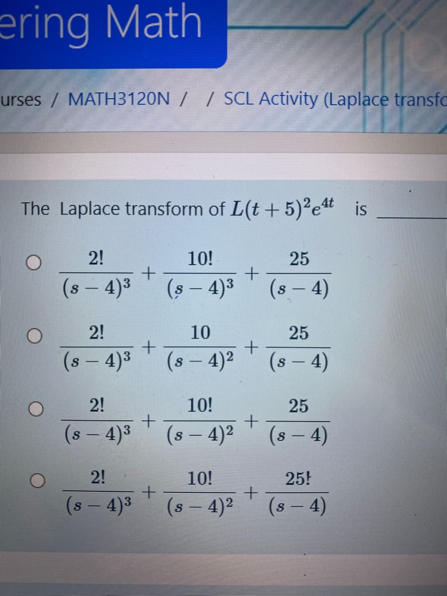 ering Math
urses/ MATH3120N / / SCL Activity (Laplace transfo
The Laplace transform of L(t+5)2et is
2!
10!
25
(s - 4)3
(s - 4)3
(s – 4)
2!
10
25
(s - 4)3
(s - 4)2
(s – 4)
2!
10!
25
(s - 4)3
(s – 4)2
(s – 4)
|
|
2!
10!
25!
(s – 4)3
(s - 4)2
(s - 4)
