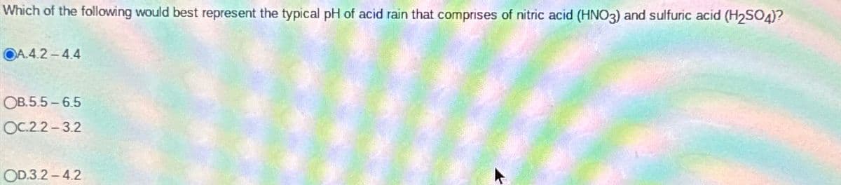 Which of the following would best represent the typical pH of acid rain that comprises of nitric acid (HNO3) and sulfuric acid (H₂SO4)?
OA.4.2-4.4
OB.5.5-6.5
OC.2.2-3.2
OD.3.2-4.2