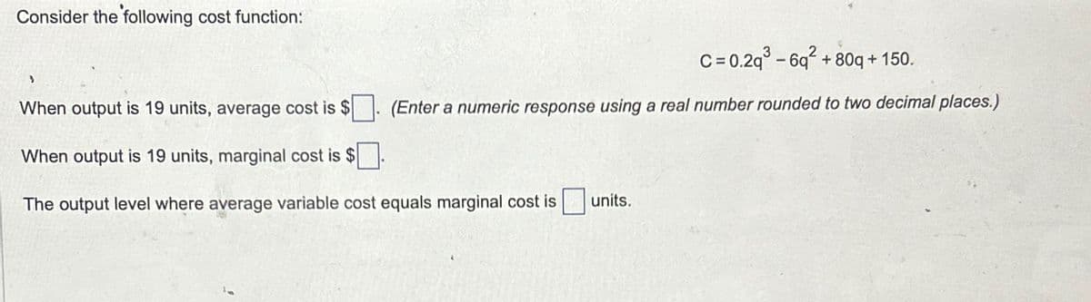 Consider the following cost function:
3
C=0.2q³-6q²
+ 80q + 150.
(Enter a numeric response using a real number rounded to two decimal places.)
When output is 19 units, average cost is $
When output is 19 units, marginal cost is $
The output level where average variable cost equals marginal cost is
units.