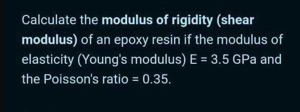 Calculate the modulus of rigidity (shear
modulus) of an epoxy resin if the modulus of
elasticity (Young's modulus) E = 3.5 GPa and
%3D
the Poisson's ratio = 0.35.
%3D
