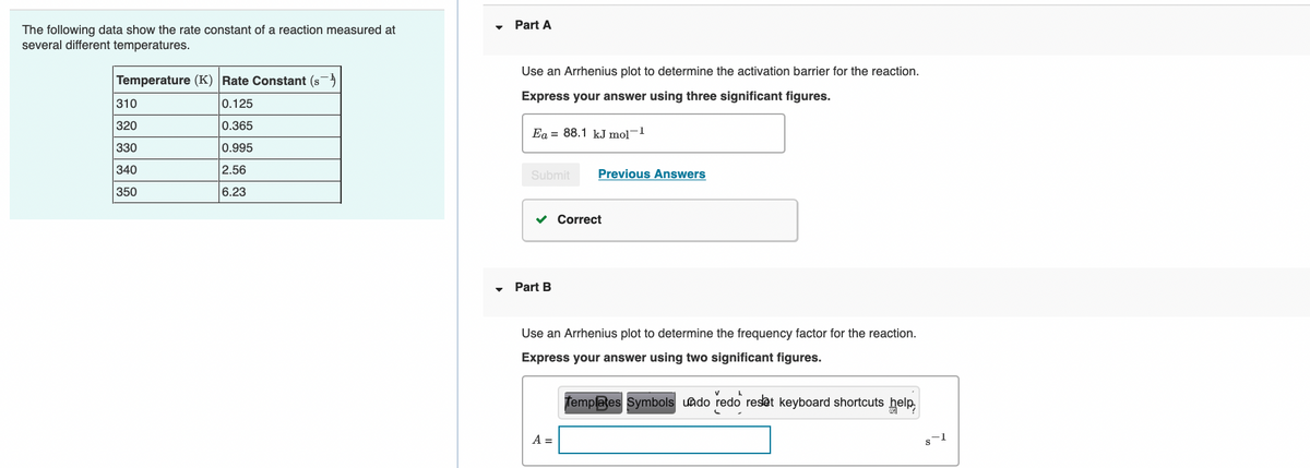 Part A
The following data show the rate constant of a reaction measured at
several different temperatures.
Use an Arrhenius plot to determine the activation barrier for the reaction.
Temperature (K) Rate Constant (s)
Express your answer using three significant figures.
310
0.125
320
0.365
Ea = 88.1 kJ mol-1
330
0.995
340
2.56
Submit
Previous Answers
350
6.23
v Correct
Part B
Use an Arrhenius plot to determine the frequency factor for the reaction.
Express your answer using two significant figures.
femplaes Symbols uado redo reset keyboard shortcuts help
A =
