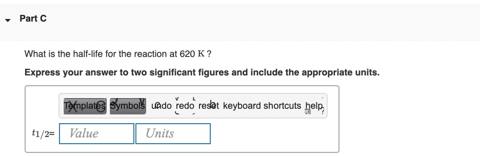 - Part C
What is the half-life for the reaction at 620 K ?
Express your answer to two significant figures and include the appropriate units.
Templates Symbols uado redo resat keyboard shortcuts help,
t1/2=
Value
Units
