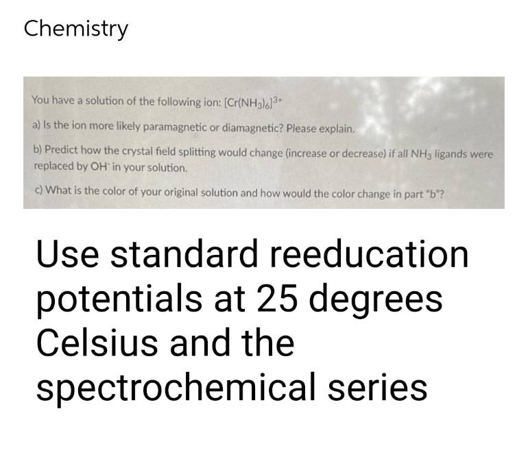 Chemistry
You have a solution of the following ion: [Cr(NH3)6]³+
a) Is the ion more likely paramagnetic or diamagnetic? Please explain.
b) Predict how the crystal field splitting would change (increase or decrease) if all NH3 ligands were
replaced by OH in your solution.
c) What is the color of your original solution and how would the color change in part "b"?
Use standard reeducation
potentials at 25 degrees
Celsius and the
spectrochemical series