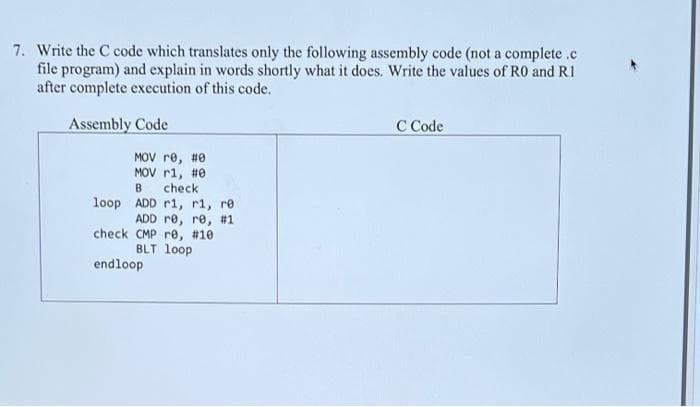 7. Write the C code which translates only the following assembly code (not a complete .c
file program) and explain in words shortly what it does. Write the values of R0 and R1
after complete execution of this code.
Assembly Code
C Code
MOV re, #0
MOV r1, #0
check
loop ADD r1, r1, re
ADD re, re, #1
check CMP re, #10
BLT loop
B
endloop
