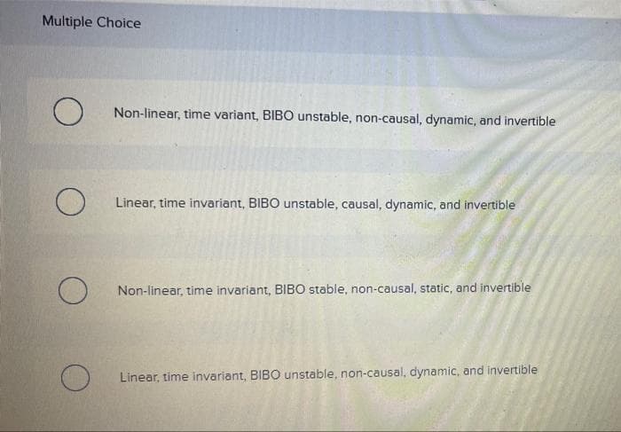 Multiple Choice
Non-linear, time variant, BIBO unstable, non-causal, dynamic, and invertible
Linear, time invariant, BIBO unstable, causal, dynamic, and invertible
Non-linear, time invariant, BIBO stable, non-causal, static, and invertible
Linear, time invariant, BIBO unstable, non-causal, dynamic, and invertible
