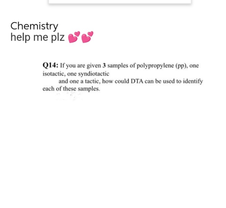 Chemistry
help me plz
Q14: If you are given 3 samples of polypropylene (pp), one
isotactic, one syndiotactic
and one a tactic, how could DTA can be used to identify
each of these samples.