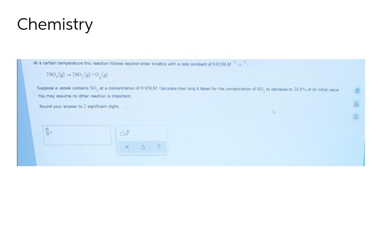 Chemistry
At a certain temperature this reaction follows second-order kinetics with a rate constant of 0.0196 M
250, (e)-250, (e)-0, (e)
Suppose a vessel contains SO, at a concentration of 0.850M, Calculate how long it takes for the concentration of SO, to decrease to 24.0% of its initial value
You may assume no other reaction is important.
Round your answer to 2 significant digits.
X
9
