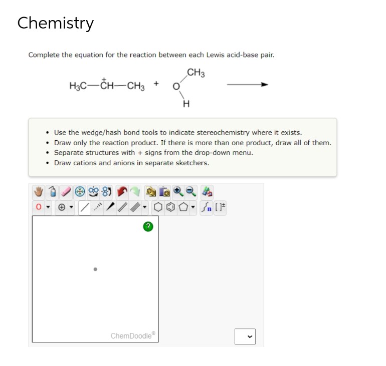 Chemistry
Complete the equation for the reaction between each Lewis acid-base pair.
CH3
H3C-CH-CH3
H
• Use the wedge/hash bond tools to indicate stereochemistry where it exists.
• Draw only the reaction product. If there is more than one product, draw all of them.
• Separate structures with + signs from the drop-down menu.
• Draw cations and anions in separate sketchers.
Sn [1
*****
ChemDoodleⓇ