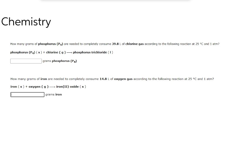 Chemistry
How many grams of phosphorus (P4) are needed to completely consume 39.8 L of chlorine gas according to the following reaction at 25 °C and 1 atm?
phosphorus (P4) (s) + chlorine (g) → phosphorus trichloride (1)
grams phosphorus (P4)
How many grams of iron are needed to completely consume 14.8 L of oxygen gas according to the following reaction at 25 °C and 1 atm?
iron (s) + oxygen (g) → iron(II) oxide (s)
grams iron