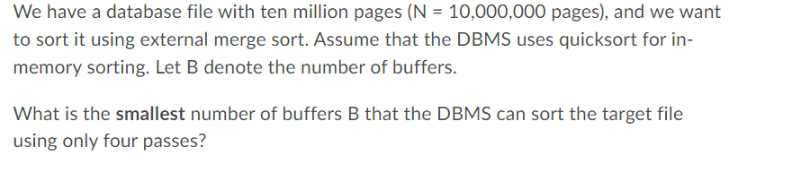 We have a database file with ten million pages (N = 10,000,000 pages), and we want
to sort it using external merge sort. Assume that the DBMS uses quicksort for in-
memory sorting. Let B denote the number of buffers.
What is the smallest number of buffers B that the DBMS can sort the target file
using only four passes?
