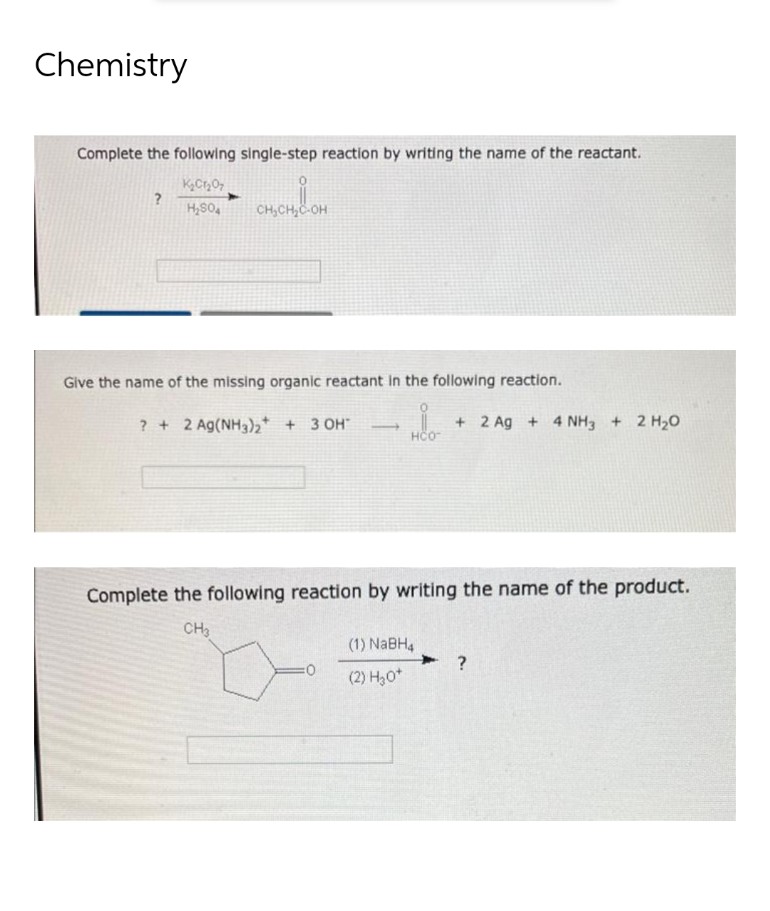Chemistry
Complete the following single-step reaction by writing the name of the reactant.
?
K₂Cr₂O7
H₂SO4
CHỊCH
CH₂CH₂C-OH
Give the name of the missing organic reactant in the following reaction.
? + 2 Ag(NH3)2 + 3 OH
i
+ 2 Ag+ 4 NH3 + 2 H₂O
HCO
Complete the following reaction by writing the name of the product.
CH3
(1) NaBH4
?
(2) H₂0*