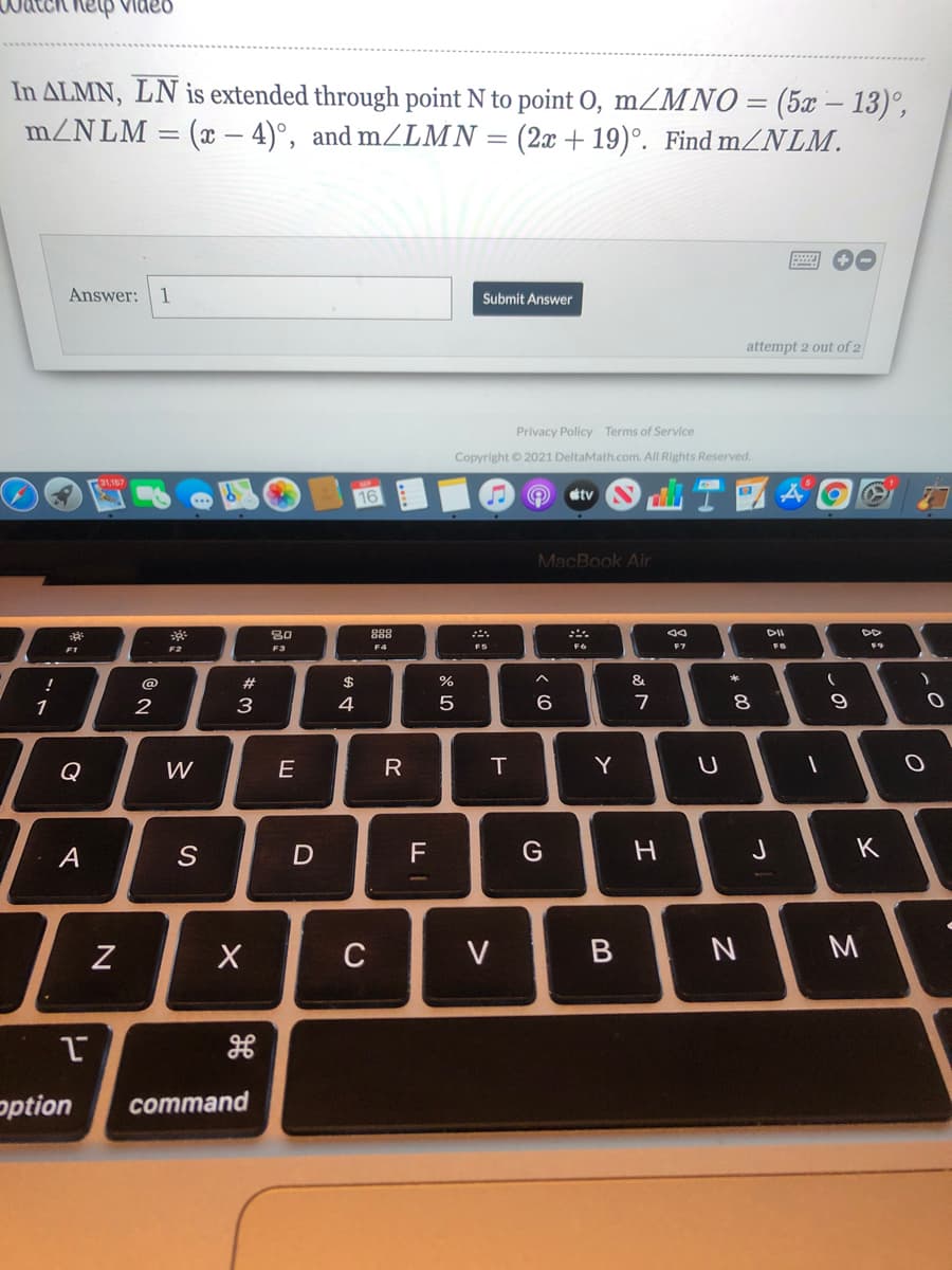 nelp video
In ALMN, LN is extended through point N to point 0, mZMNO = (5x – 13)°,
:(x- 4)°, and mZLMN = (2x + 19)°. Find mZNLM.
mZNLM
Answer:
1
Submit Answer
attempt 2 out of 2
Privacy Policy Terms of Service
Copyright © 2021 DeltaMath.com. All Rights Reserved.
16
tv
MacBook Air
30
888
DII
DD
F1
F2
F3
F5
F7
F8
F9
@
2#
%
&
1
2
3
5
9.
7
Q
W
Y
A
D
F
G
J
K
C
V
option
command
R
