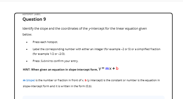 HOTSPOT LABEL
Question 9
Identify the slope and the coordinates of the y-intercept for the linear equation given
below.
Press each hotspot.
Label the corresponding number with either an integer (for example -2 or 5) or a simplified fraction
(for example 1/2 or -2/3).
Press Submit to confirm your entry.
HINT: When given an equation in slope-intercept form, y=mx+b
m (slope) is the number or fraction in front of x. b (y intercept) is the constant or number is the equation in
slope-intercept form and it is written in the form (0,b).