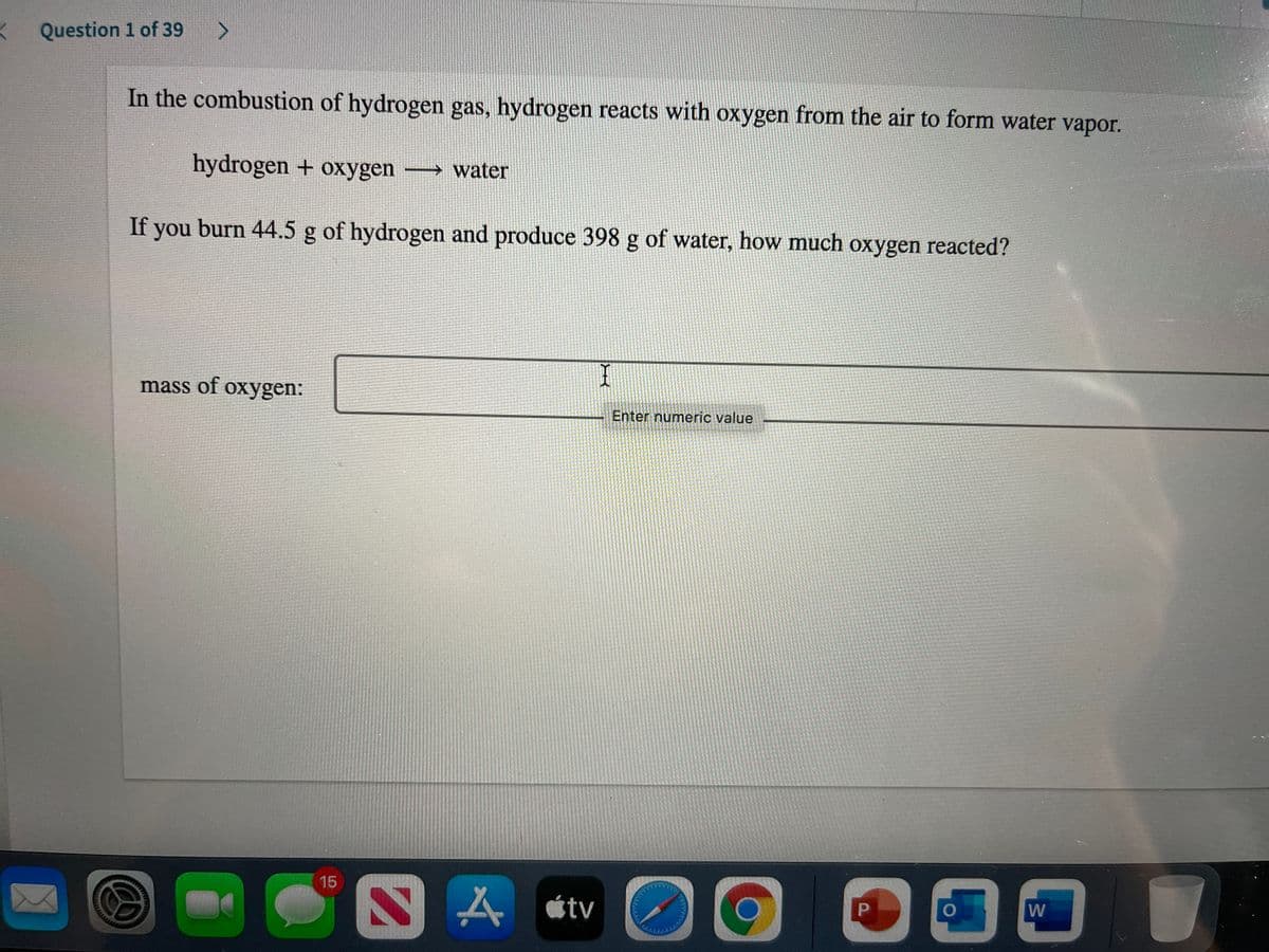 Question 1 of 39
>
In the combustion of hydrogen gas, hydrogen reacts with oxygen from the air to form water vapor.
hydrogen + oxygen
→ water
If you burn 44.5 g of hydrogen and produce 398 g of water, how much oxygen reacted?
mass of oxygen:
Enter numeric value
15
人atv
W
