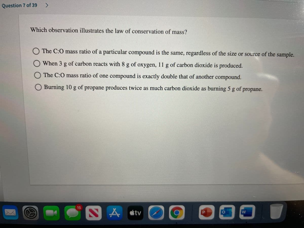 Question 7 of 39
Which observation illustrates the law of conservation of mass?
The C:0 mass ratio of a particular compound is the same, regardless of the size or source of the sample.
OWhen 3 g of carbon reacts with 8 g of oxygen, 11 g of carbon dioxide is produced.
O The C:O mass ratio of one compound is exactly double that of another compound.
Burning 10 g of propane produces twice as much carbon dioxide as burning 5 g of propane.
15
A étv
PI
W
