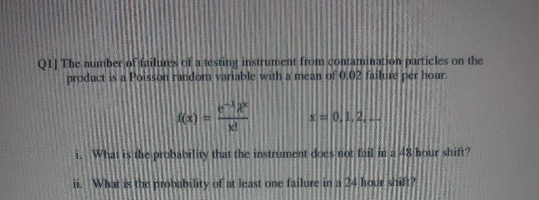 Q1] The number of failures of a testing instrument from contamination particles on the
product is a Poisson random variable with a mean of O.02 failure
per
hour.
F(x) =
x!
x=0,1,2,..
i. What is the probability that the instrument does not fail in a 48 hour shift?
ii. What is the probability of at least one failure in a 24 hour shift?
