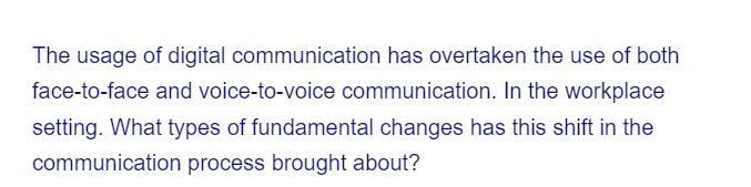 The usage of digital communication has overtaken the use of both
face-to-face and voice-to-voice communication. In the workplace
setting. What types of fundamental changes has this shift in the
communication process brought about?