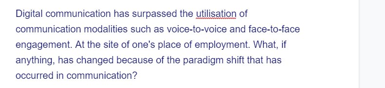 Digital communication has surpassed the utilisation of
communication modalities such as voice-to-voice and face-to-face
engagement. At the site of one's place of employment. What, if
anything, has changed because of the paradigm shift that has
occurred in communication?