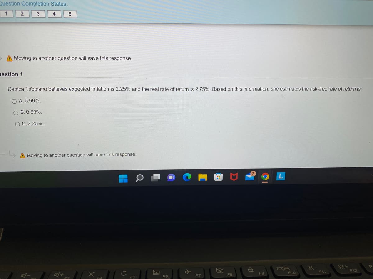 Question
1
Completion Status:
3
4
2
5
A Moving to another question will save this response.
aestion 1
Danica Tribbiano believes expected inflation is 2.25% and the real rate of return is 2.75%. Based on this information, she estimates the risk-free rate of return is:
OA. 5.00%.
OB. 0.50%.
OC. 2.25%.
A Moving to another question will save this response.
F5
F6
F7
8
F8
P
F9
F10
:-
F11
F12