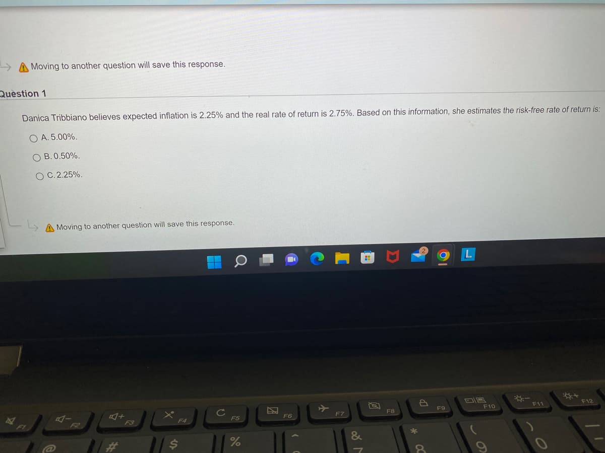 Moving to another question will save this response.
Question 1
4
Danica Tribbiano believes expected inflation is 2.25% and the real rate of return is 2.75%. Based on this information, she estimates the risk-free rate of return is:
OA. 5.00%.
B. 0.50%.
O C. 2.25%.
A Moving to another question will save this response.
A+
F3
$
F5
%
P
F6
F7
&
M
D
F8
*
8
F9
F10
:-
F11
O
+
F12